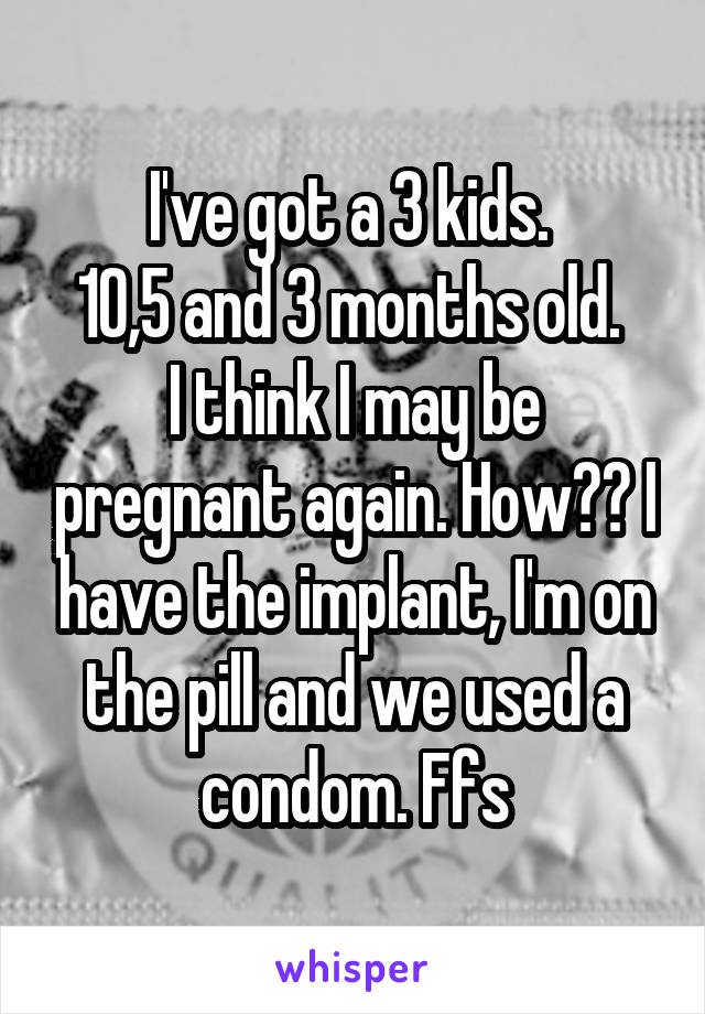 I've got a 3 kids. 
10,5 and 3 months old. 
I think I may be pregnant again. How?? I have the implant, I'm on the pill and we used a condom. Ffs