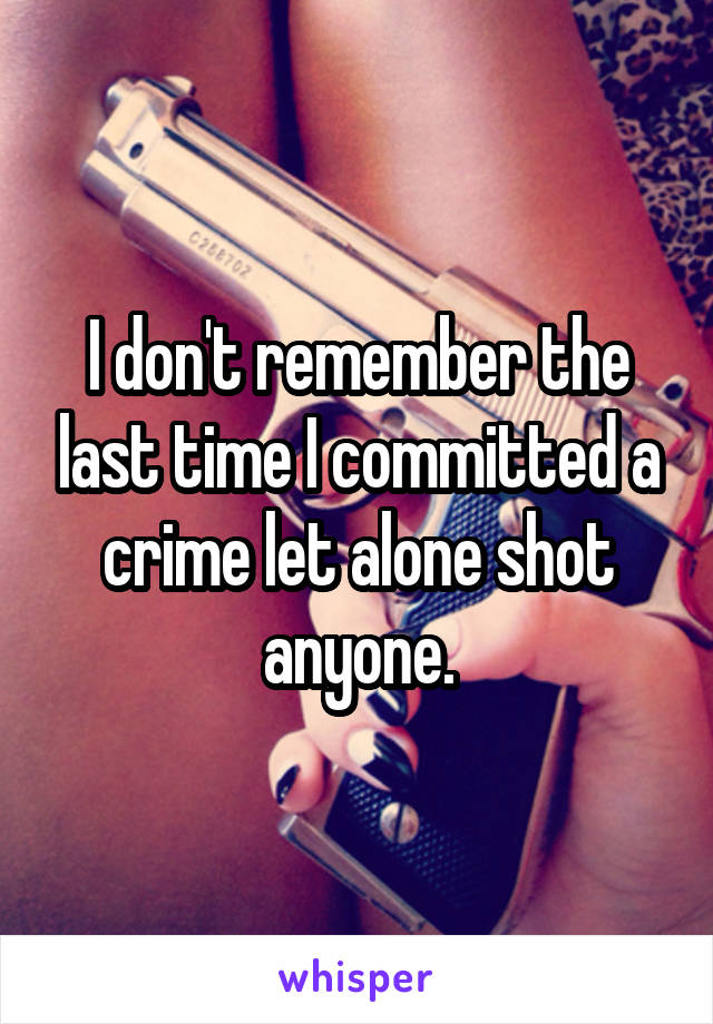 I don't remember the last time I committed a crime let alone shot anyone.