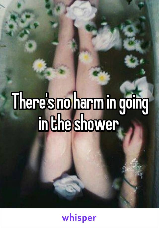 There's no harm in going in the shower 