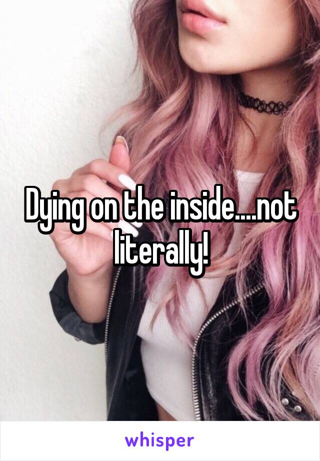 Dying on the inside....not literally!