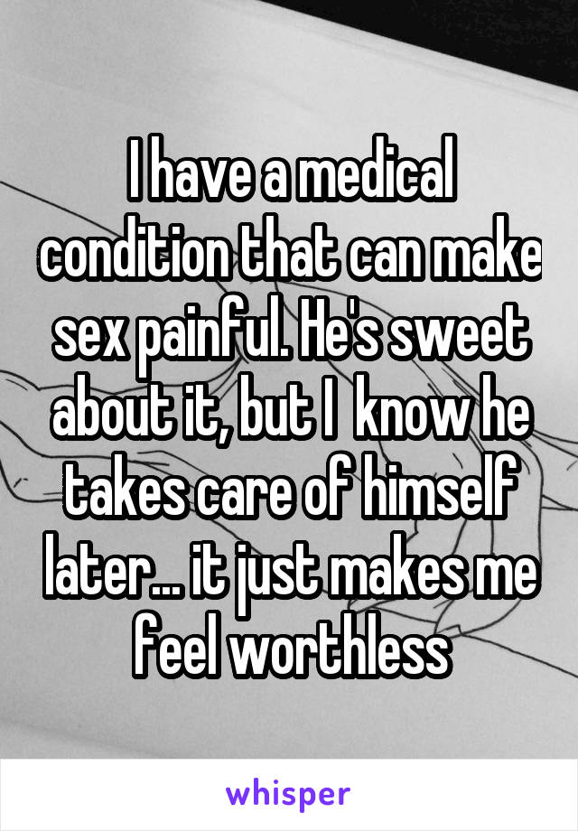 I have a medical condition that can make sex painful. He's sweet about it, but I  know he takes care of himself later... it just makes me feel worthless