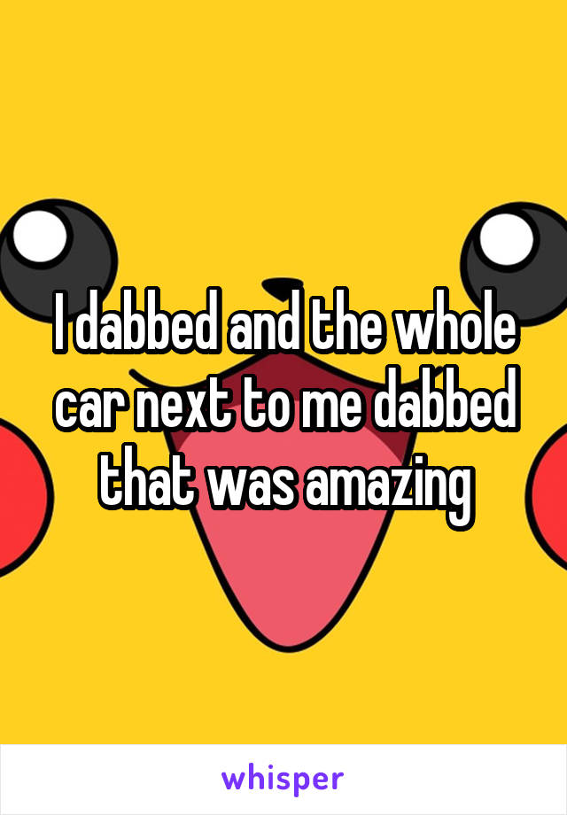 I dabbed and the whole car next to me dabbed that was amazing