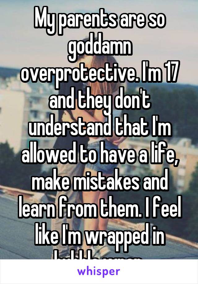 My parents are so goddamn overprotective. I'm 17 and they don't understand that I'm allowed to have a life, make mistakes and learn from them. I feel like I'm wrapped in bubble wrap.