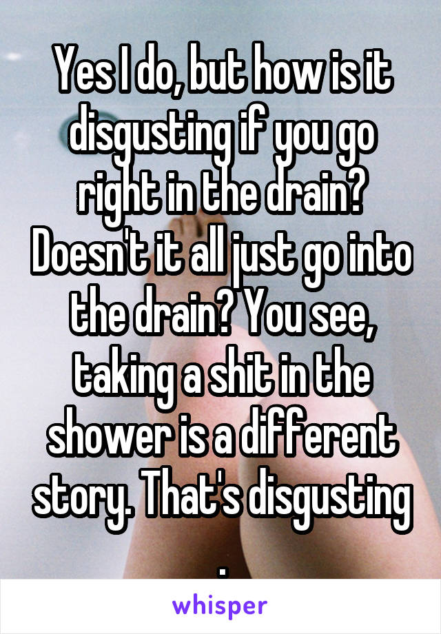 Yes I do, but how is it disgusting if you go right in the drain? Doesn't it all just go into the drain? You see, taking a shit in the shower is a different story. That's disgusting .