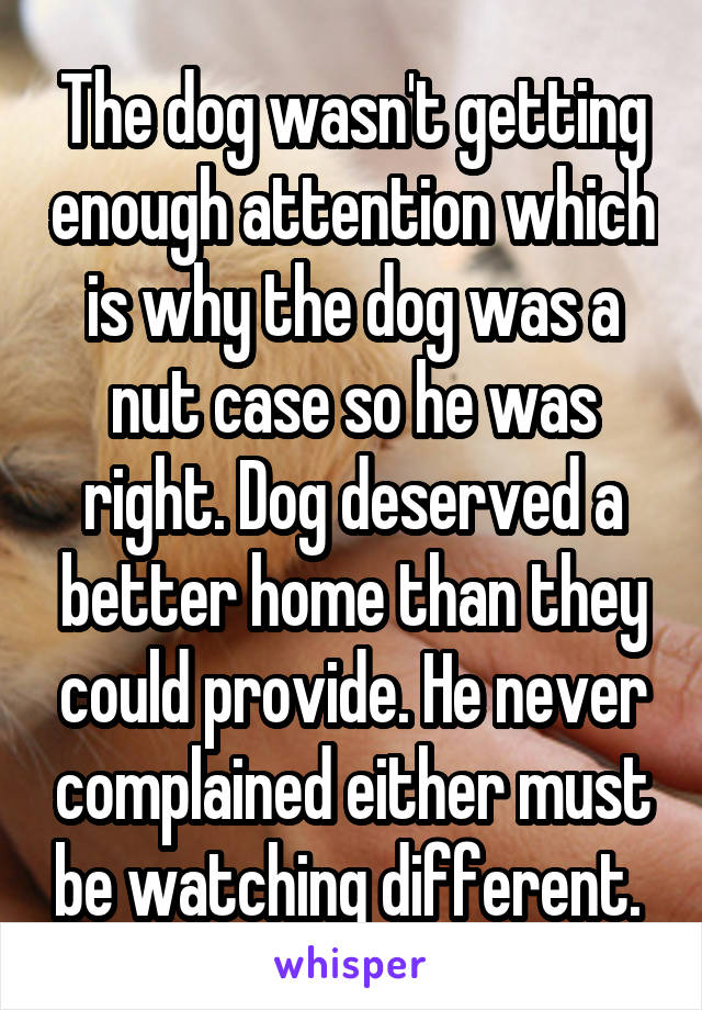 The dog wasn't getting enough attention which is why the dog was a nut case so he was right. Dog deserved a better home than they could provide. He never complained either must be watching different. 