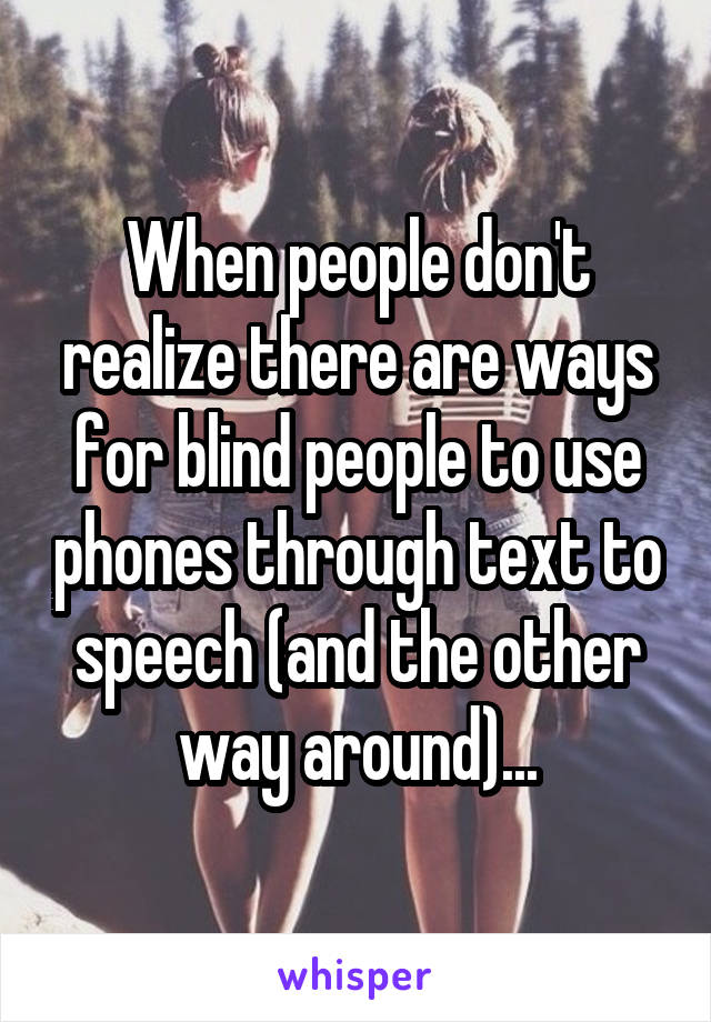 When people don't realize there are ways for blind people to use phones through text to speech (and the other way around)...