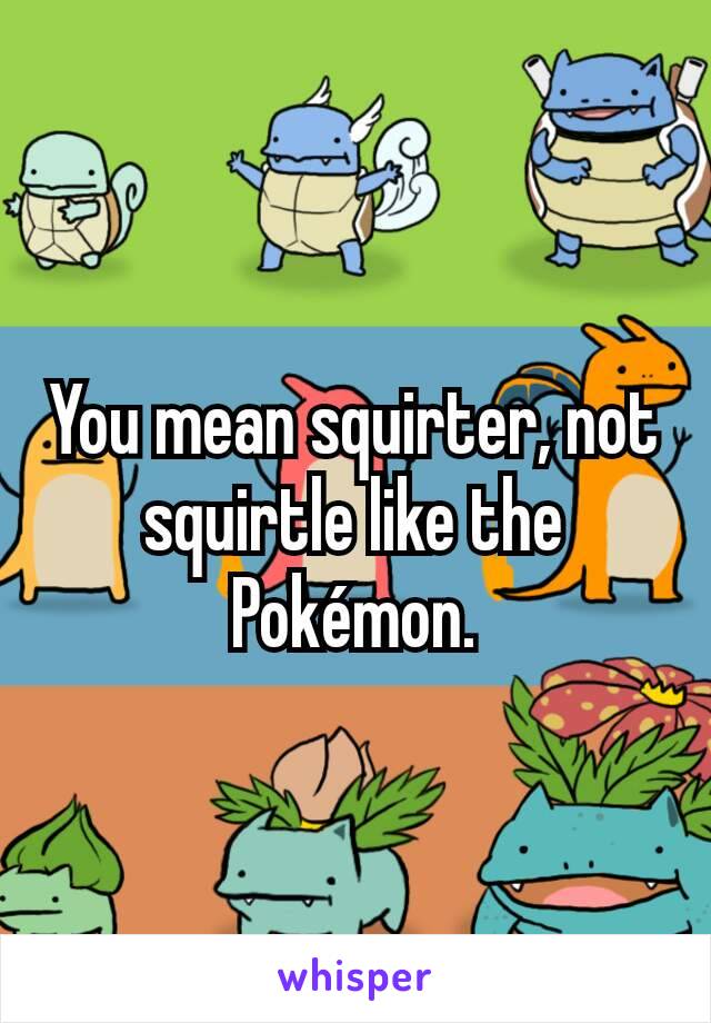You mean squirter, not squirtle like the Pokémon.