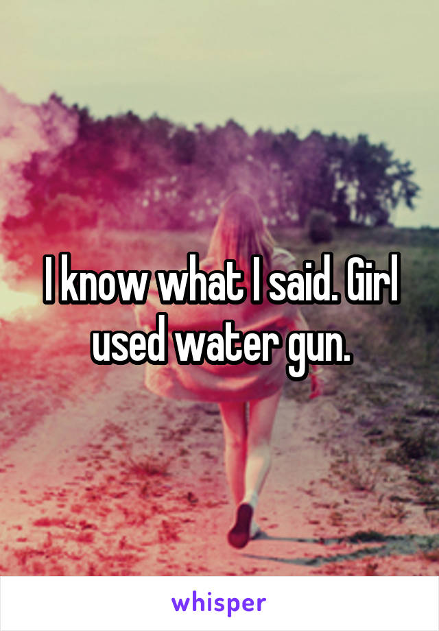 I know what I said. Girl used water gun.