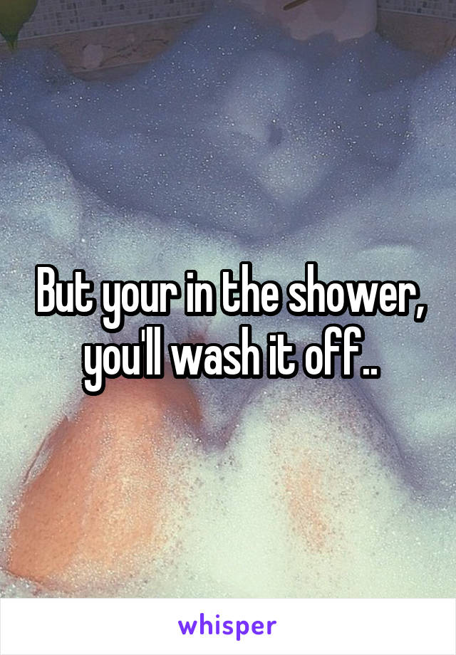 But your in the shower, you'll wash it off..