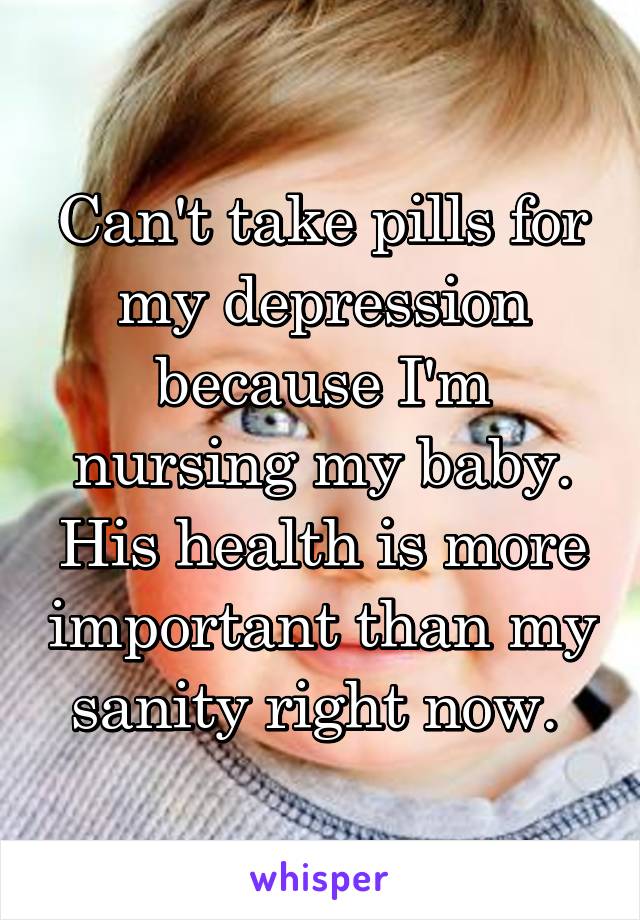 Can't take pills for my depression because I'm nursing my baby. His health is more important than my sanity right now. 