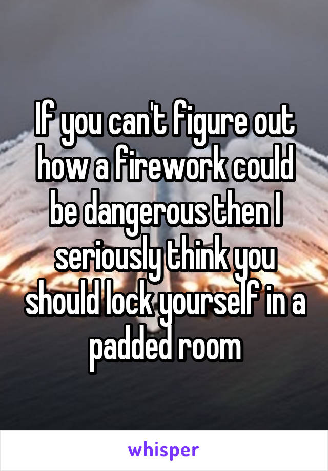 If you can't figure out how a firework could be dangerous then I seriously think you should lock yourself in a padded room