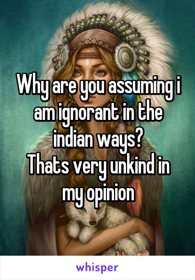 Why are you assuming i am ignorant in the indian ways?
Thats very unkind in my opinion