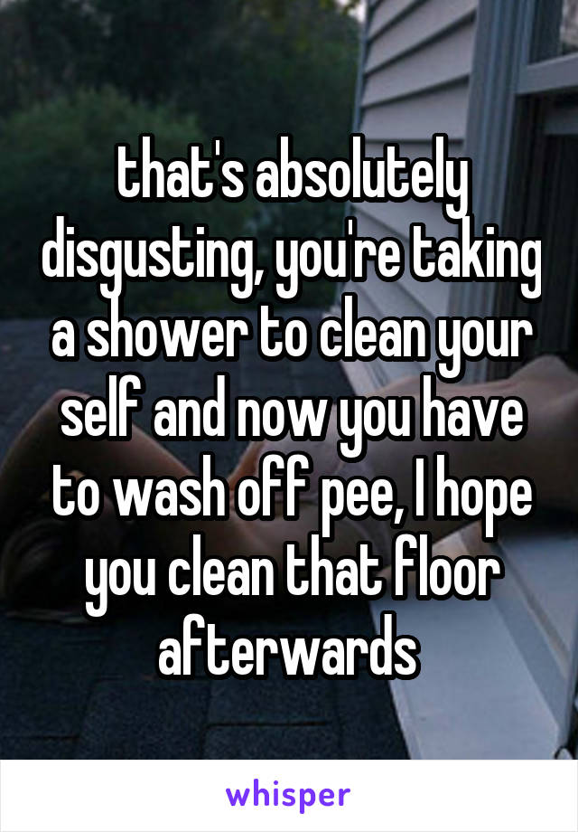 that's absolutely disgusting, you're taking a shower to clean your self and now you have to wash off pee, I hope you clean that floor afterwards 