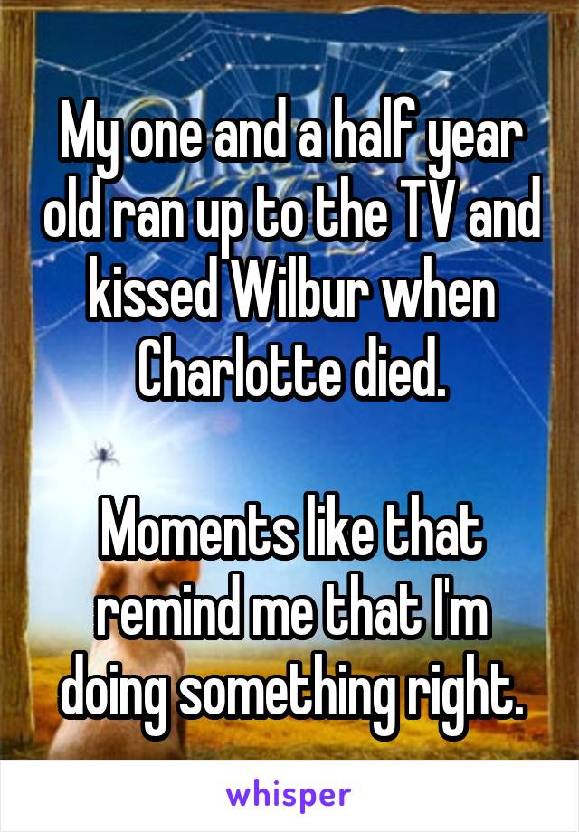 My one and a half year old ran up to the TV and kissed Wilbur when Charlotte died.

Moments like that remind me that I'm doing something right.
