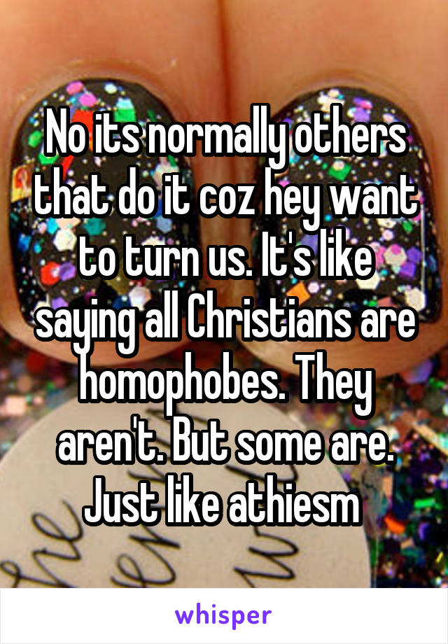 No its normally others that do it coz hey want to turn us. It's like saying all Christians are homophobes. They aren't. But some are. Just like athiesm 