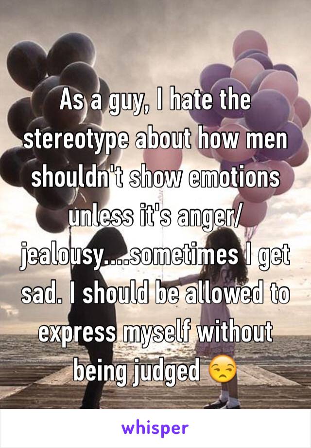 As a guy, I hate the stereotype about how men shouldn't show emotions unless it's anger/jealousy....sometimes I get sad. I should be allowed to express myself without being judged 😒