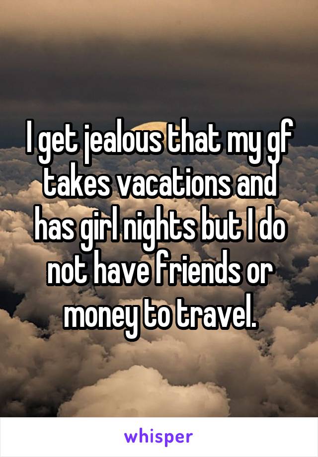 I get jealous that my gf takes vacations and has girl nights but I do not have friends or money to travel.