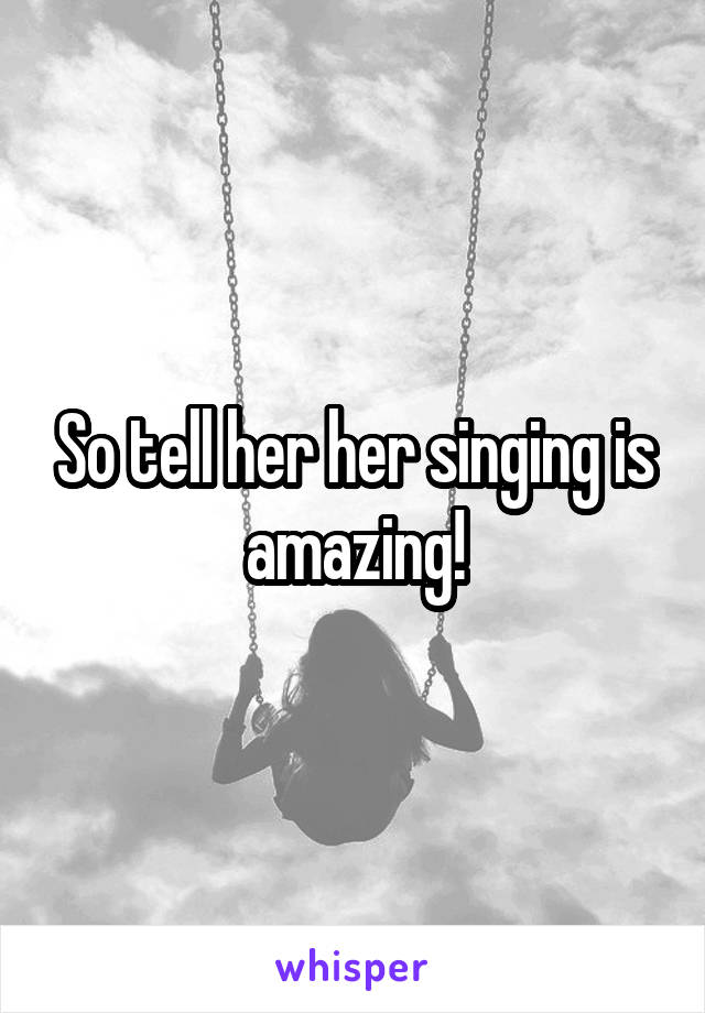 So tell her her singing is amazing!