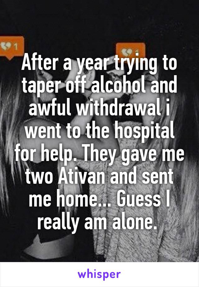 After a year trying to taper off alcohol and awful withdrawal i went to the hospital for help. They gave me two Ativan and sent me home... Guess I really am alone. 