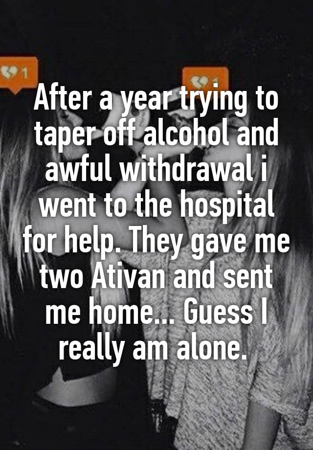 After a year trying to taper off alcohol and awful withdrawal i went to the hospital for help. They gave me two Ativan and sent me home... Guess I really am alone. 