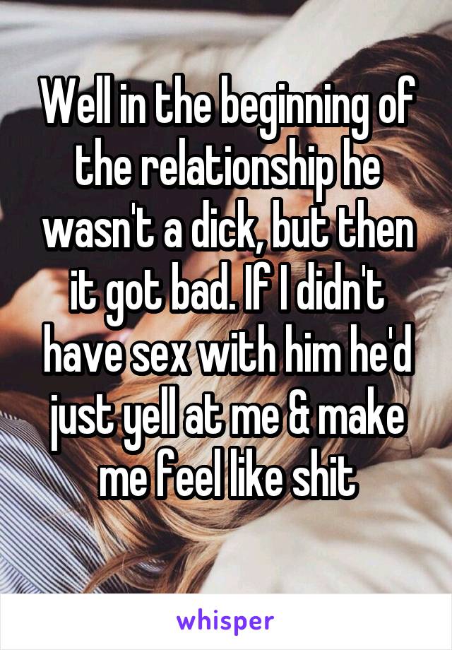 Well in the beginning of the relationship he wasn't a dick, but then it got bad. If I didn't have sex with him he'd just yell at me & make me feel like shit
