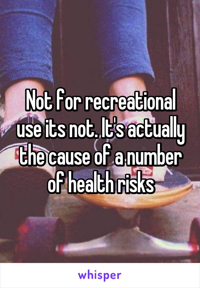 Not for recreational use its not. It's actually the cause of a number of health risks