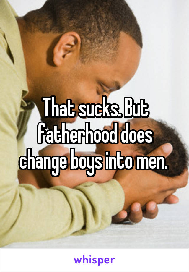 That sucks. But fatherhood does change boys into men. 