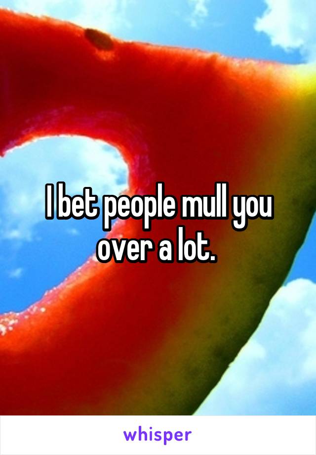 I bet people mull you over a lot. 