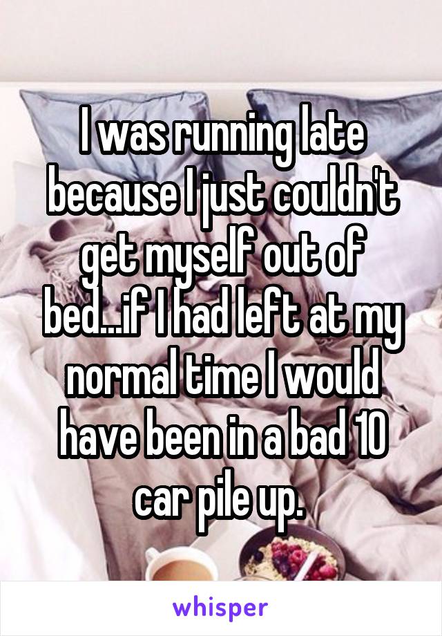 I was running late because I just couldn't get myself out of bed...if I had left at my normal time I would have been in a bad 10 car pile up. 