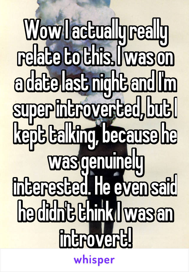 Wow I actually really relate to this. I was on a date last night and I'm super introverted, but I kept talking, because he was genuinely interested. He even said he didn't think I was an introvert!