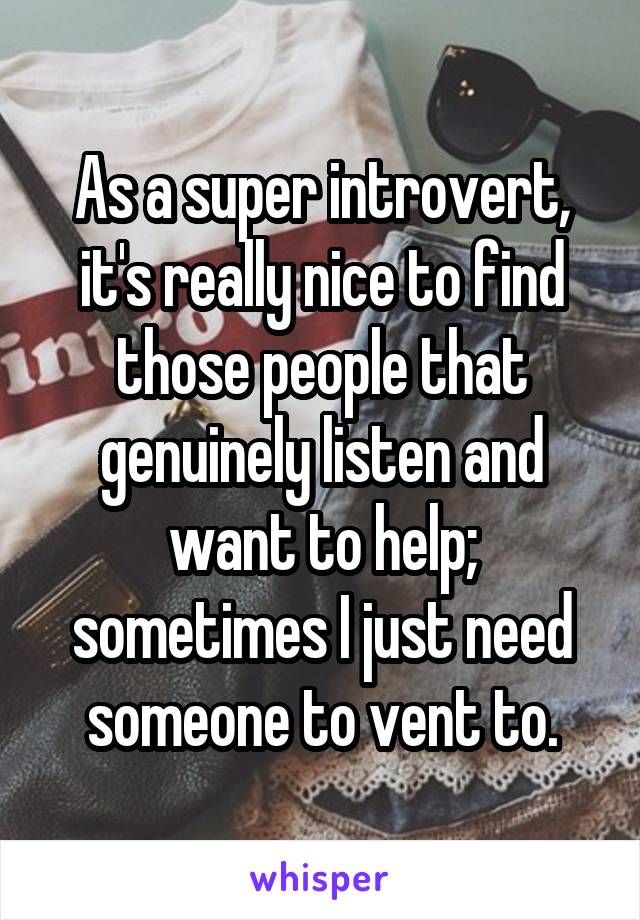 As a super introvert, it's really nice to find those people that genuinely listen and want to help; sometimes I just need someone to vent to.