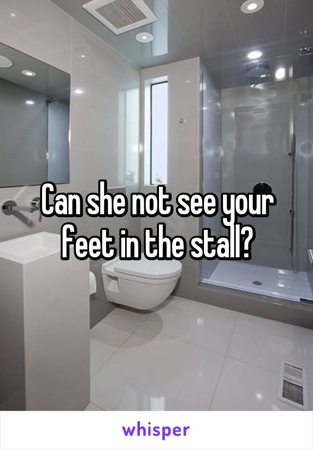 Can she not see your feet in the stall?
