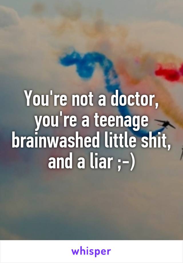 You're not a doctor, you're a teenage brainwashed little shit, and a liar ;-)