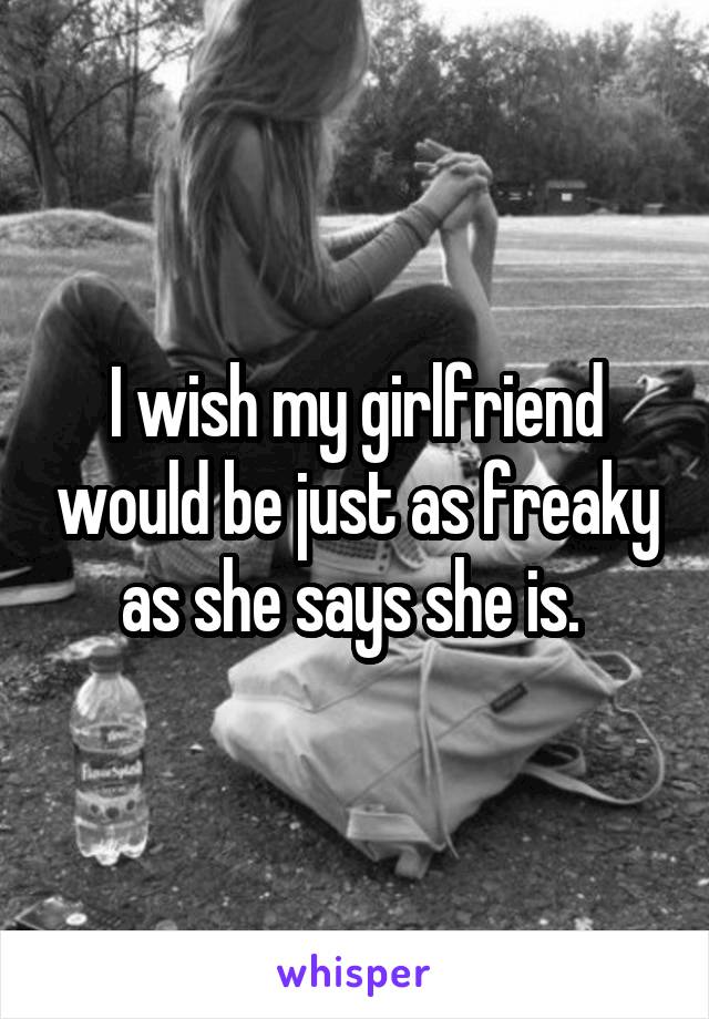 I wish my girlfriend would be just as freaky as she says she is. 