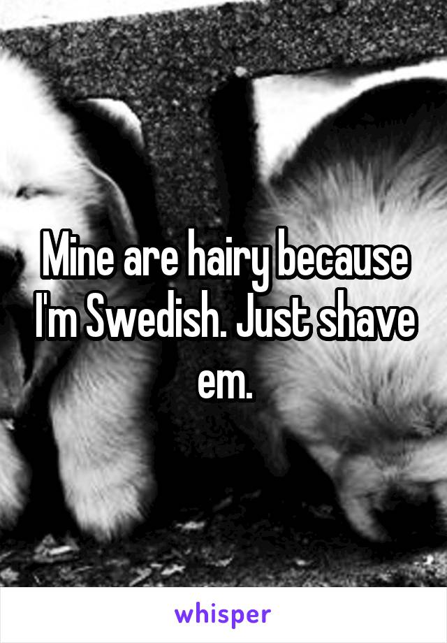 Mine are hairy because I'm Swedish. Just shave em.