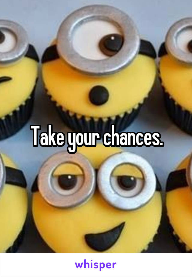 Take your chances.