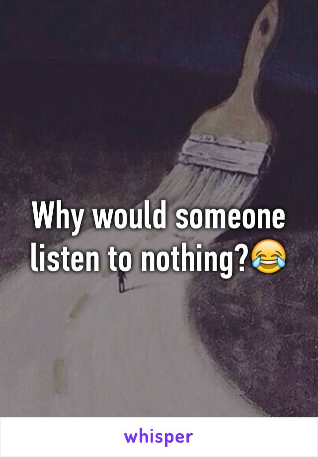 Why would someone listen to nothing?😂