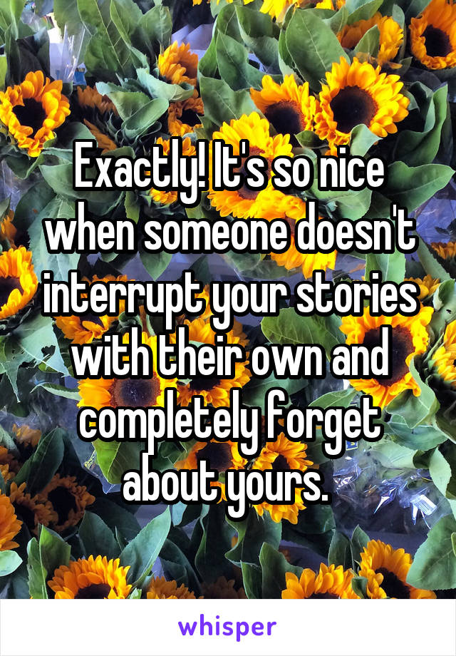 Exactly! It's so nice when someone doesn't interrupt your stories with their own and completely forget about yours. 