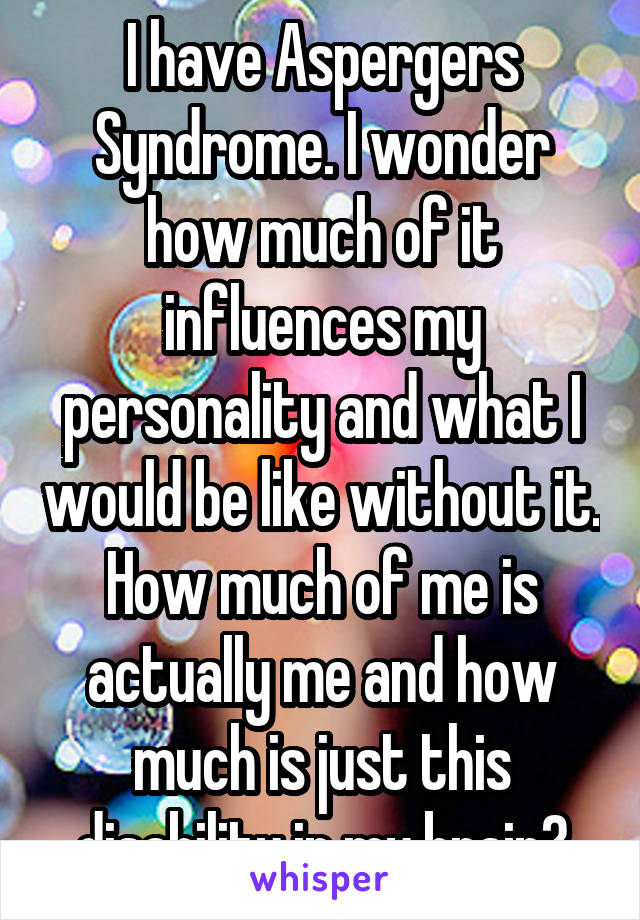 I have Aspergers Syndrome. I wonder how much of it influences my personality and what I would be like without it. How much of me is actually me and how much is just this disability in my brain?
