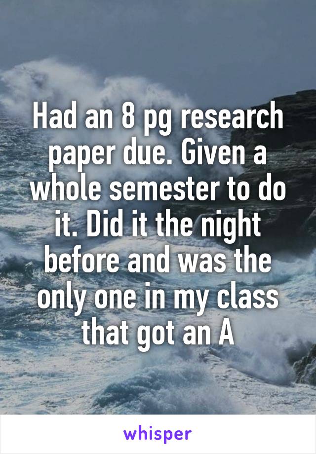 Had an 8 pg research paper due. Given a whole semester to do it. Did it the night before and was the only one in my class that got an A