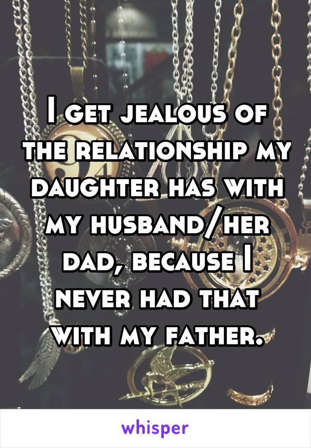 I get jealous of the relationship my daughter has with my husband/her dad, because I never had that with my father.