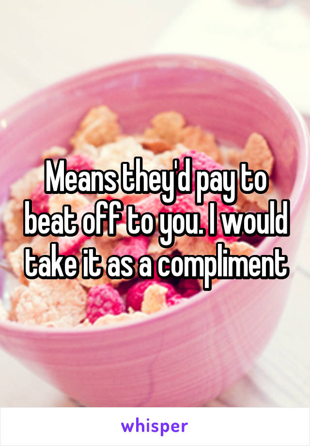 Means they'd pay to beat off to you. I would take it as a compliment