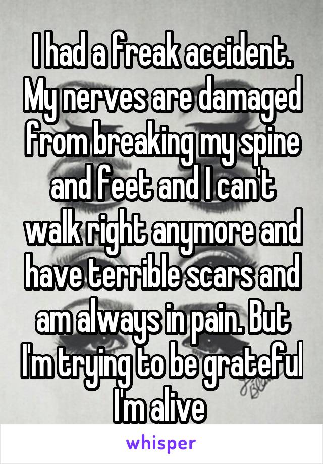 I had a freak accident. My nerves are damaged from breaking my spine and feet and I can't walk right anymore and have terrible scars and am always in pain. But I'm trying to be grateful I'm alive 