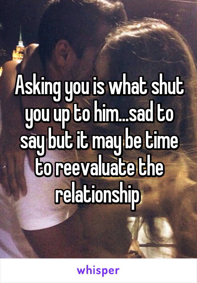 Asking you is what shut you up to him...sad to say but it may be time to reevaluate the relationship 