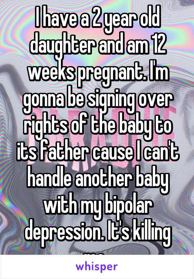 I have a 2 year old daughter and am 12 weeks pregnant. I'm gonna be signing over rights of the baby to its father cause I can't handle another baby with my bipolar depression. It's killing me. 