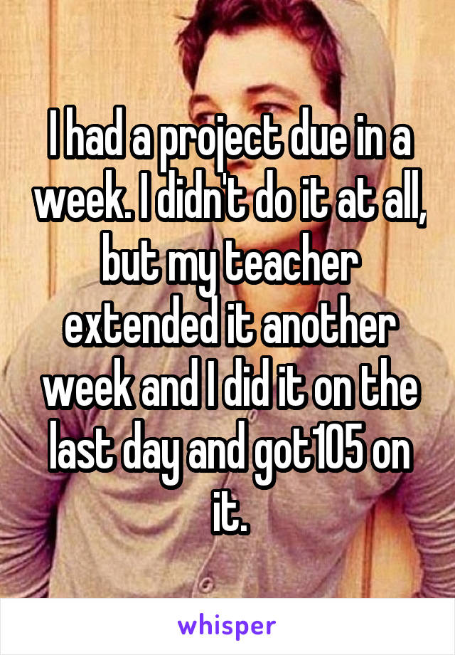 I had a project due in a week. I didn't do it at all, but my teacher extended it another week and I did it on the last day and got105 on it.