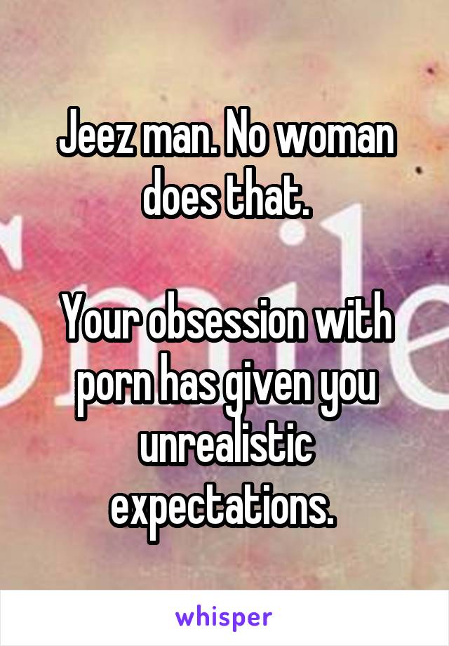 Jeez man. No woman does that.

Your obsession with porn has given you unrealistic expectations. 