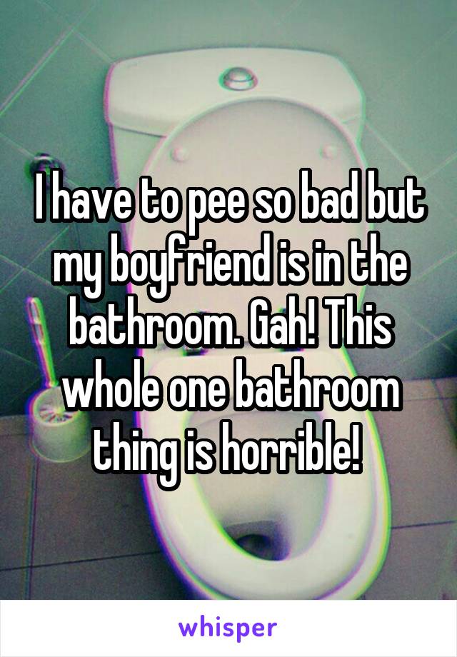 I have to pee so bad but my boyfriend is in the bathroom. Gah! This whole one bathroom thing is horrible! 