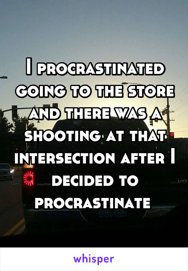 I procrastinated going to the store and there was a shooting at that intersection after I decided to procrastinate 