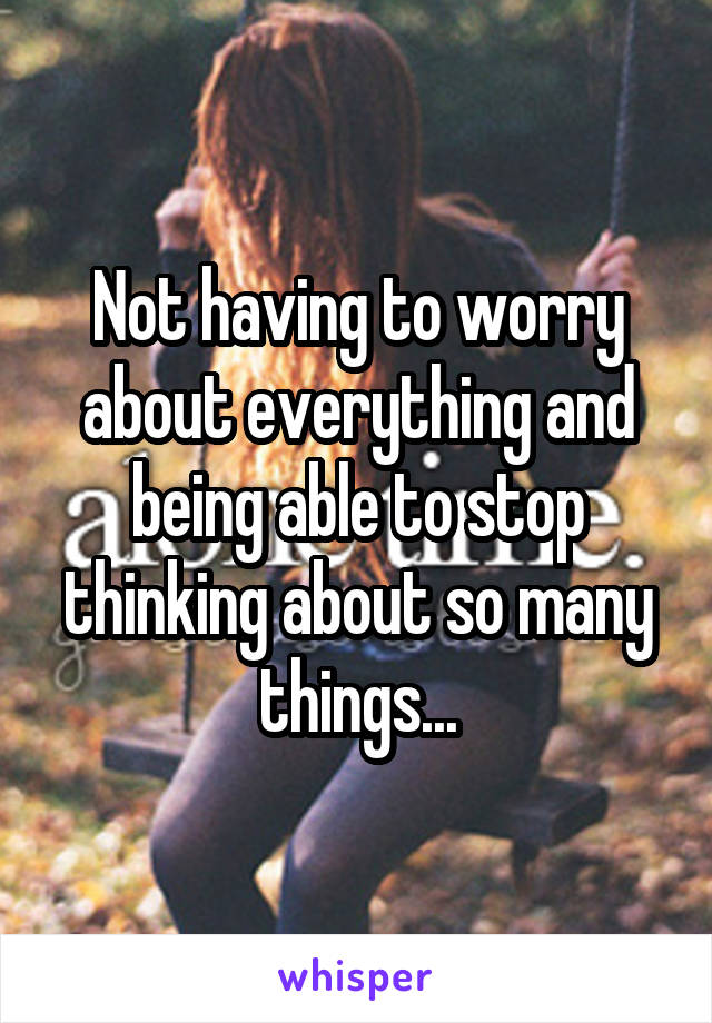 Not having to worry about everything and being able to stop thinking about so many things...